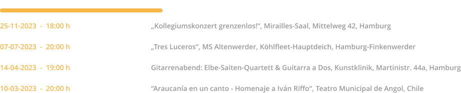 25-11-2023  -  18:00 h		„Kollegiumskonzert grenzenlos!“, Mirailles-Saal, Mittelweg 42, Hamburg  07-07-2023  -  20:00 h		„Tres Luceros“, MS Altenwerder, Köhlfleet-Hauptdeich, Hamburg-Finkenwerder  14-04-2023  -  19:00 h		Gitarrenabend: Elbe-Saiten-Quartett & Guitarra a Dos, Kunstklinik, Martinistr. 44a, Hamburg  10-03-2023  -  20:00 h		“Araucanía en un canto - Homenaje a Iván Riffo“, Teatro Municipal de Angol, Chile  2023